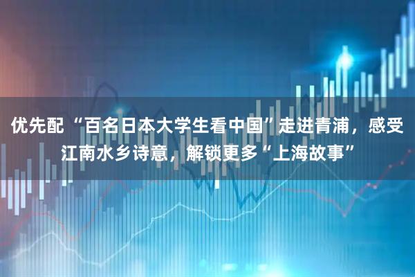 优先配 “百名日本大学生看中国”走进青浦，感受江南水乡诗意，解锁更多“上海故事”