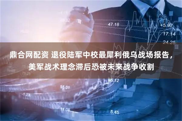 鼎合网配资 退役陆军中校最犀利俄乌战场报告，美军战术理念滞后恐被未来战争收割