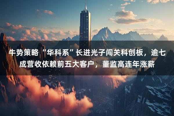 牛势策略 “华科系”长进光子闯关科创板,逾七成营收依赖前五大客户,董监高连年涨薪