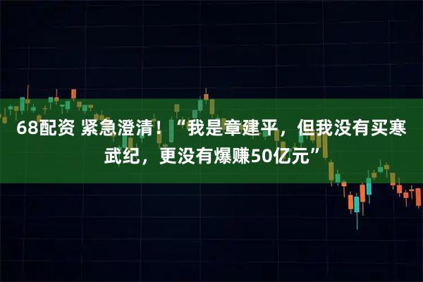 68配资 紧急澄清！“我是章建平，但我没有买寒武纪，更没有爆赚50亿元”