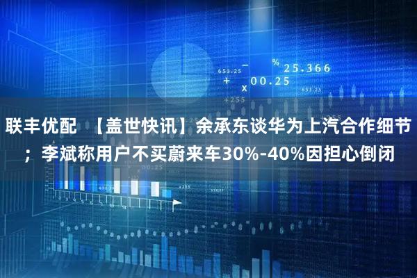 联丰优配  【盖世快讯】余承东谈华为上汽合作细节；李斌称用户不买蔚来车30%-40%因担心倒闭