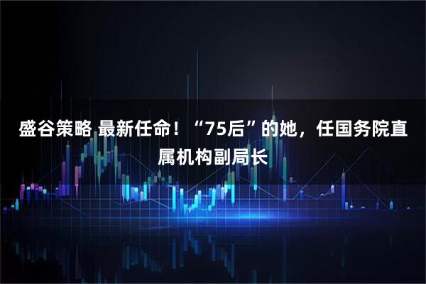 盛谷策略 最新任命！“75后”的她，任国务院直属机构副局长