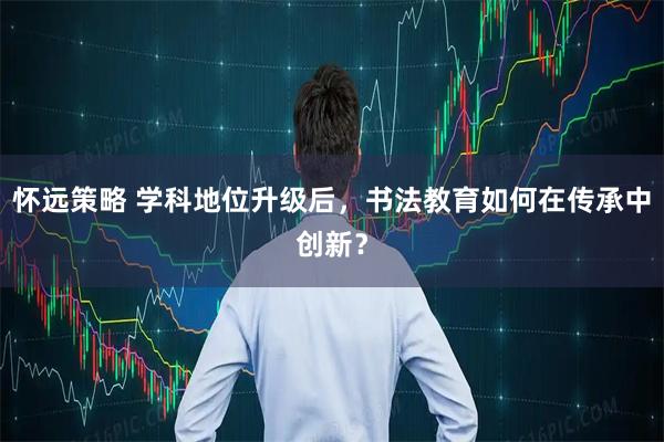 怀远策略 学科地位升级后，书法教育如何在传承中创新？