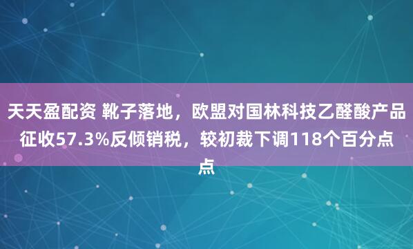 天天盈配资 靴子落地，欧盟对国林科技乙醛酸产品征收57.3%反倾销税，较初裁下调118个百分点