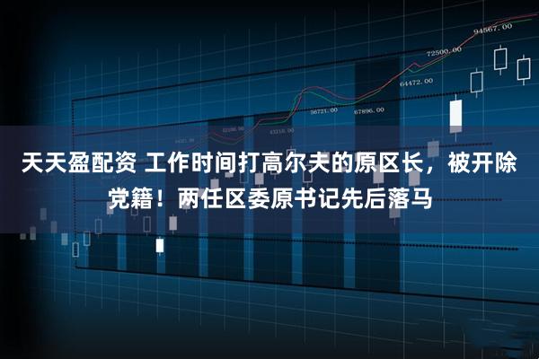 天天盈配资 工作时间打高尔夫的原区长，被开除党籍！两任区委原书记先后落马