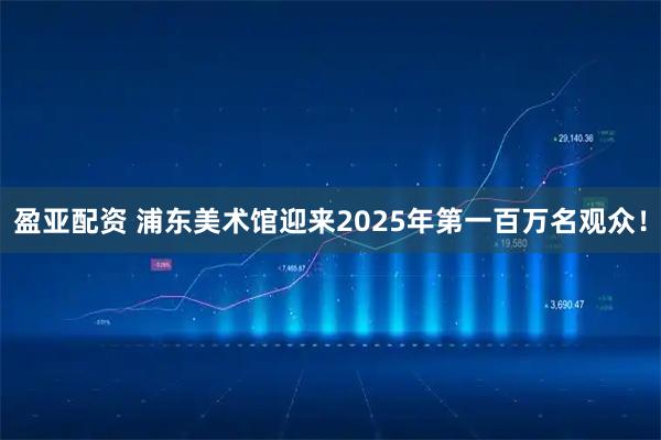盈亚配资 浦东美术馆迎来2025年第一百万名观众！