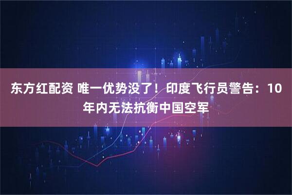 东方红配资 唯一优势没了！印度飞行员警告：10年内无法抗衡中国空军