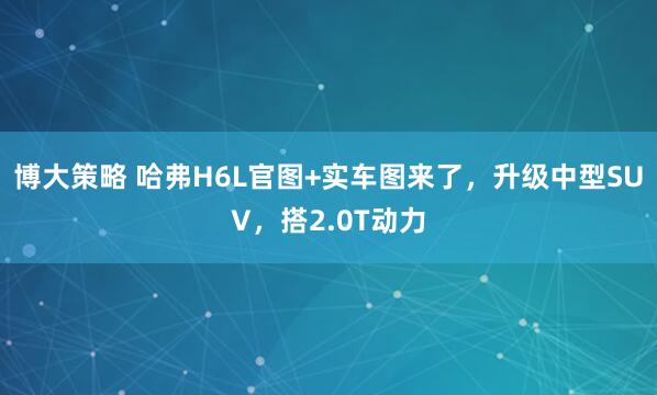 博大策略 哈弗H6L官图+实车图来了，升级中型SUV，搭2.0T动力