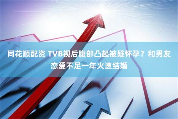 同花顺配资 TVB视后腹部凸起被疑怀孕？和男友恋爱不足一年火速结婚