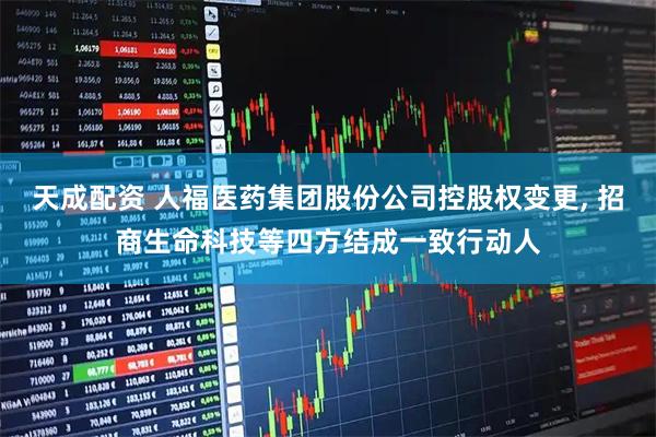 天成配资 人福医药集团股份公司控股权变更, 招商生命科技等四方结成一致行动人