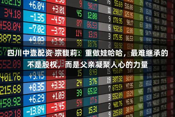 四川中壹配资 宗馥莉：重做娃哈哈，最难继承的不是股权，而是父亲凝聚人心的力量