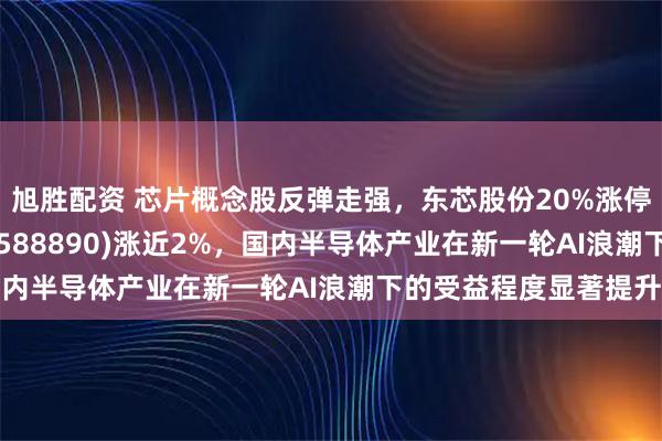 旭胜配资 芯片概念股反弹走强，东芯股份20%涨停，科创芯片ETF南方(588890)涨近2%，国内半导体产业在新一轮AI浪潮下的受益程度显著提升