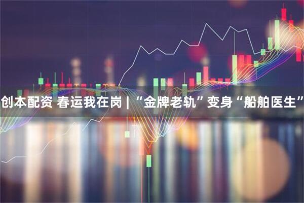 创本配资 春运我在岗 | “金牌老轨”变身“船舶医生”