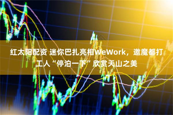 红太阳配资 迷你巴扎亮相WeWork，邀魔都打工人“停泊一下”欣赏天山之美